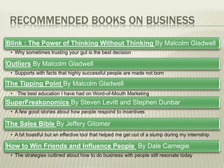 RECOMMENDED BOOKS ON BUSINESS
Blink : The Power of Thinking Without Thinking By Malcolm Gladwell
• Why sometimes trusting your gut is the best decision
Outliers By Malcolm Gladwell
• Supports with facts that highly successful people are made not born
The Tipping Point By Malcolm Gladwell
• The best education I have had on Word-of-Mouth Marketing
SuperFreakonomics By Steven Levitt and Stephen Dunbar
• A few good stories about how people respond to incentives
The Sales Bible By Jeffery Gitomer
• A bit boastful but an effective tool that helped me get out of a slump during my internship
How to Win Friends and Influence People By Dale Carnegie
• The strategies outlined about how to do business with people still resonate today
 
