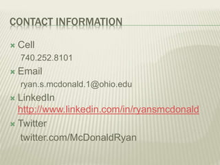 CONTACT INFORMATION
 Cell
740.252.8101
 Email
ryan.s.mcdonald.1@ohio.edu
 LinkedIn
http://www.linkedin.com/in/ryansmcdonald
 Twitter
twitter.com/McDonaldRyan
 