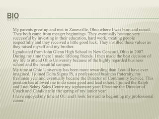 BIO
My parents grew up and met in Zanesville, Ohio where I was born and raised.
They both came from meager beginnings. They eventually became very
successful by investing in their education, hard work, treating people
respectfully and they received a little good luck. They instilled these values as
they raised myself and my brother.
I graduated from John Glenn High School in New Concord, Ohio in 2007.
During my time there I made lifelong friends. I then made the best decision of
my life to attend Ohio University because of the highly regarded business
school and the beautiful campus.
My time at Ohio University has been more rewarding than I could have ever
imagined. I joined Delta Sigma Pi, a professional business fraternity, my
freshmen year and eventually became the Director of Community Service. This
position has allowed me to do some good and lead others. I joined the Ralph
and Luci Schey Sales Centre my sophomore year. I became the Director of
Coach and Candidate in the spring of my junior year.
I have enjoyed my time at OU and I look forward to beginning my professional
career.
 