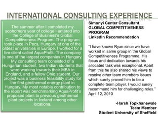 INTERNATIONAL CONSULTING EXPERIENCE
The summer after I completed my
sophomore year of college I entered into
the College of Business's Global
Competitiveness Program. The program
took place in Pecs, Hungary at one of the
oldest universities in Europe. I worked for a
live client called AquaProfit. The company
is one of the largest companies in Hungary.
My consulting team consisted of a
Hungarian student, two Indian students that
were working towards their MBA in
England, and a fellow Ohio student. Our
project was a business feasibility study for
the first geothermal energy plant in
Hungary. My most notable contribution to
the report was benchmarking AquaProfit’s
proposed plant to previous geothermal
plant projects in Iceland among other
locations.
Simonyi Center Consultant
GLOBAL COMPETITIVENESS
PROGRAM
LinkedIn Recommendation
“I have known Ryan since we have
worked in same group in the Global
Competitiveness Programme. His
focus and dedication towards his
allocated task was exceptional. Apart
from this he also shared his views to
resolve other team members issues
which surely proved him to be a
complete team player. I would surely
recommend him for challenging roles.”
April 12, 2010
-Harsh Topkhanewale
Team Member
Student University of Sheffield
 