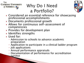  Considered an essential reference for showcasing
professional accomplishments
 Documents professional growth
 Allows for continuous self-assessment of
competencies
 Provides for development plan
 Identifies strengths
 Used for:
◦ Admission to schools to advance academic
preparation
◦ Application to participate in a clinical ladder program
◦ Job applications
◦ Annual performance appraisals
◦ Documentation of performance for accreditation
surveys
 