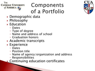  Demographic data
 Philosophy
 Education
◦ Dates
◦ Type of degree
◦ Name and address of school
◦ Graduation honors
 Academic transcripts
 Experience
◦ Dates
◦ Position title
◦ Name of agency/organization and address
◦ Responsibilities
 Continuing education certificates
 