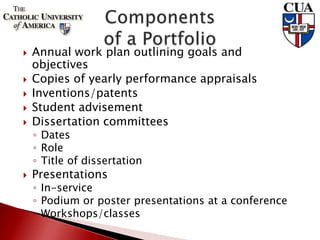  Annual work plan outlining goals and
objectives
 Copies of yearly performance appraisals
 Inventions/patents
 Student advisement
 Dissertation committees
◦ Dates
◦ Role
◦ Title of dissertation
 Presentations
◦ In-service
◦ Podium or poster presentations at a conference
◦ Workshops/classes
 