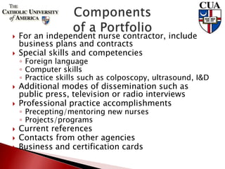  For an independent nurse contractor, include
business plans and contracts
 Special skills and competencies
◦ Foreign language
◦ Computer skills
◦ Practice skills such as colposcopy, ultrasound, I&D
 Additional modes of dissemination such as
public press, television or radio interviews
 Professional practice accomplishments
◦ Precepting/mentoring new nurses
◦ Projects/programs
 Current references
 Contacts from other agencies
 Business and certification cards
 