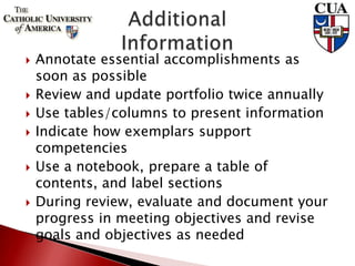  Annotate essential accomplishments as
soon as possible
 Review and update portfolio twice annually
 Use tables/columns to present information
 Indicate how exemplars support
competencies
 Use a notebook, prepare a table of
contents, and label sections
 During review, evaluate and document your
progress in meeting objectives and revise
goals and objectives as needed
 