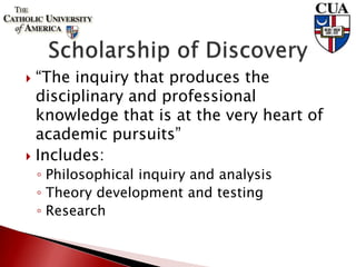  “The inquiry that produces the
disciplinary and professional
knowledge that is at the very heart of
academic pursuits”
 Includes:
◦ Philosophical inquiry and analysis
◦ Theory development and testing
◦ Research
 