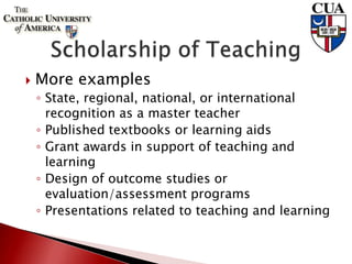  More examples
◦ State, regional, national, or international
recognition as a master teacher
◦ Published textbooks or learning aids
◦ Grant awards in support of teaching and
learning
◦ Design of outcome studies or
evaluation/assessment programs
◦ Presentations related to teaching and learning
 