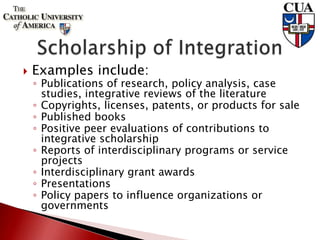  Examples include:
◦ Publications of research, policy analysis, case
studies, integrative reviews of the literature
◦ Copyrights, licenses, patents, or products for sale
◦ Published books
◦ Positive peer evaluations of contributions to
integrative scholarship
◦ Reports of interdisciplinary programs or service
projects
◦ Interdisciplinary grant awards
◦ Presentations
◦ Policy papers to influence organizations or
governments
 