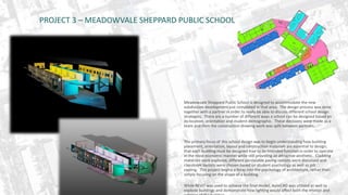PROJECT 3 – MEADOWVALE SHEPPARD PUBLIC SCHOOL 
Meadowvale Sheppard Public School is designed to accommodate the new 
subdivision development just completed in that area. The design process was done 
together with a partner in order to really be able to discuss different school design 
strategies. There are a number of different ways a school can be designed based on 
its location, orientation and student demographic. These decisions were made as a 
team and then the construction drawing work was split between partners. 
The primary focus of this school design was to begin understanding how building 
placement, orientation, layout and construction materials are essential to design; 
that each building must be designed true to its intended function in order to operate 
in the most economic manner while still providing an attractive aesthetic. Cladding 
materials were explored, different permeable paving options were discussed and 
classroom layouts were chosen based on student psychology as well as job 
costing. This project begins a foray into the psychology of architecture, rather than 
simply focusing on the shape of a building. 
While REVIT was used to achieve the final model, AutoCAD was utilized as well to 
explode buildings and demonstrate how lighting would affect both the interior and 
exterior of the building. 
