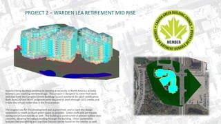 PROJECT 2 – WARDEN LEA RETIREMENT MID RISE 
Assisted living facilities continue to become a necessity in North America as baby 
boomers are reaching retirement age. This project is designed to meet that need 
and also meet the Canadian Green Building Council standards for LEED certification. 
Both AutoCAD and REVIT programs were required to work through LEED credits and 
create the virtual model that is the final product. 
The original site for the development was a greenfield, and as such the design 
endeavors to retain as much green space as possible. Green roofs and permeable 
paving are utilized outside as well. The building is constructed of precast hollow-core 
concrete, allowing for radiant heating through the building. Other sustainable 
features like daylighting and low-flow fixtures can be found on the interior as well. 
 
