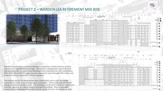 PROJECT 2 – WARDEN LEA RETIREMENT MID RISE 
Assisted living facilities continue to become a necessity in North America as baby 
boomers are reaching retirement age. This project is designed to meet that need 
and also meet the Canadian Green Building Council standards for LEED certification. 
Both AutoCAD and REVIT programs were required to work through LEED credits and 
create the virtual model that is the final product. 
The original site for the development was a greenfield, and as such the design 
endeavors to retain as much green space as possible. Green roofs and permeable 
paving are utilized outside as well. The building is constructed of precast hollow-core 
concrete, allowing for radiant heating through the building. Other sustainable 
features like daylighting and low-flow fixtures can be found on the interior as well. 
 