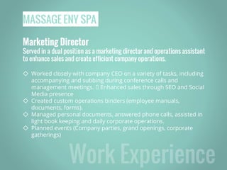 MASSAGE ENY SPA
Marketing Director
Served in a dual position as a marketing director and operations assistant
to enhance sales and create efficient company operations.
◇ Worked closely with company CEO on a variety of tasks, including
accompanying and subbing during conference calls and
management meetings. Enhanced sales through SEO and Social
Media presence
◇ Created custom operations binders (employee manuals,
documents, forms).
◇ Managed personal documents, answered phone calls, assisted in
light book keeping and daily corporate operations.
◇ Planned events (Company parties, grand openings, corporate
gatherings)
 