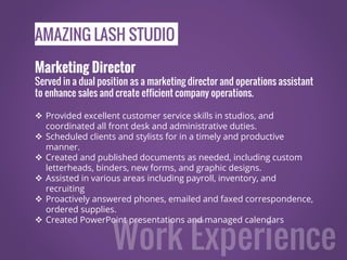 AMAZING LASH STUDIO
Marketing Director
Served in a dual position as a marketing director and operations assistant
to enhance sales and create efficient company operations.
 Provided excellent customer service skills in studios, and
coordinated all front desk and administrative duties.
 Scheduled clients and stylists for in a timely and productive
manner.
 Created and published documents as needed, including custom
letterheads, binders, new forms, and graphic designs.
 Assisted in various areas including payroll, inventory, and
recruiting
 Proactively answered phones, emailed and faxed correspondence,
ordered supplies.
 Created PowerPoint presentations and managed calendars
 