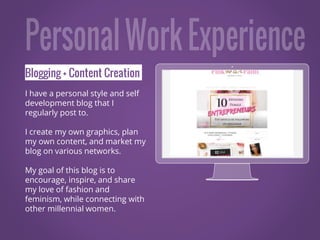Blogging + Content Creation
I have a personal style and self
development blog that I
regularly post to.
I create my own graphics, plan
my own content, and market my
blog on various networks.
My goal of this blog is to
encourage, inspire, and share
my love of fashion and
feminism, while connecting with
other millennial women.
Place your screenshot here
 