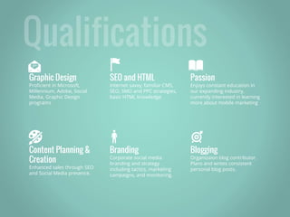 Graphic Design
Proficient in Microsoft,
Millennium, Adobe, Social
Media, Graphic Design
programs
SEO and HTML
Internet savvy, familiar CMS,
SEO, SMO and PPC strategies,
basic HTML knowledge
Passion
Enjoys constant education in
our expanding industry,
currently interested in learning
more about mobile marketing
Content Planning &
Creation
Enhanced sales through SEO
and Social Media presence.
Branding
Corporate social media
branding and strategy
including tactics, marketing
campaigns, and monitoring.
Blogging
Organizaion blog contributor.
Plans and writes consistent
personal blog posts.
🎨
 