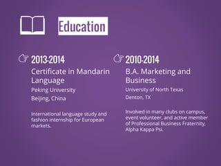 Education
2013-2014
Certificate in Mandarin
Language
Peking University
Beijing, China
International language study and
fashion internship for European
markets.
2010-2014
B.A. Marketing and
Business
University of North Texas
Denton, TX
Involved in many clubs on campus,
event volunteer, and active member
of Professional Business Fraternity,
Alpha Kappa Psi.
👉 👉
 