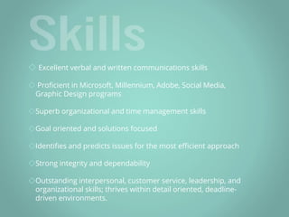 ◇ Excellent verbal and written communications skills
◇ Proficient in Microsoft, Millennium, Adobe, Social Media,
Graphic Design programs
◇Superb organizational and time management skills
◇Goal oriented and solutions focused
◇Identifies and predicts issues for the most efficient approach
◇Strong integrity and dependability
◇Outstanding interpersonal, customer service, leadership, and
organizational skills; thrives within detail oriented, deadline-
driven environments.
 