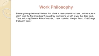 Work Philosophy
I never gave up because I believe that failure is the mother of success. Just because it
didn't work the first time doesn't mean they won't come up with a way that does work.
Thus, enforcing Thomas Edison’s words, “I have not failed. I’ve just found 10,000 ways
that won’t work.”
 