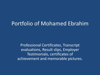 Portfolio of Mohamed Ebrahim Professional Certificates, Transcript evaluations, Result slips, Employer Testimonials, certificates of achievement and memorable pictures. 