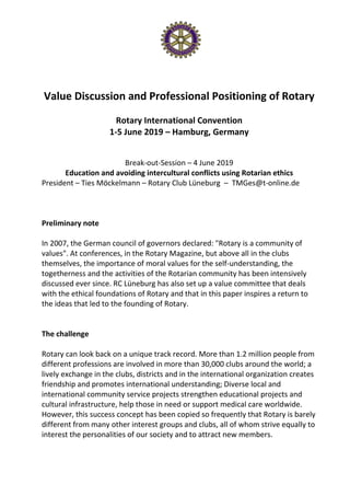 Value Discussion and Professional Positioning of Rotary
Rotary International Convention
1-5 June 2019 – Hamburg, Germany
Break-out-Session – 4 June 2019
Education and avoiding intercultural conflicts using Rotarian ethics
President – Ties Möckelmann – Rotary Club Lüneburg – TMGes@t-online.de
Preliminary note
In 2007, the German council of governors declared: "Rotary is a community of
values". At conferences, in the Rotary Magazine, but above all in the clubs
themselves, the importance of moral values for the self-understanding, the
togetherness and the activities of the Rotarian community has been intensively
discussed ever since. RC Lüneburg has also set up a value committee that deals
with the ethical foundations of Rotary and that in this paper inspires a return to
the ideas that led to the founding of Rotary.
The challenge
Rotary can look back on a unique track record. More than 1.2 million people from
different professions are involved in more than 30,000 clubs around the world; a
lively exchange in the clubs, districts and in the international organization creates
friendship and promotes international understanding; Diverse local and
international community service projects strengthen educational projects and
cultural infrastructure, help those in need or support medical care worldwide.
However, this success concept has been copied so frequently that Rotary is barely
different from many other interest groups and clubs, all of whom strive equally to
interest the personalities of our society and to attract new members.
 