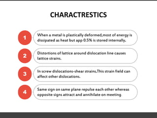 CHARACTRESTICS
1
When a metal is plastically deformed,most of energy is
dissipated as heat but app 0.5% is stored internally.
2
Distortions of lattice around dislocation line causes
lattice strains.
3
In screw dislocations-shear strains.This strain field can
affect other dislocations.
4
Same sign on same plane repulse each other whereas
opposite signs attract and annihilate on meeting.
 