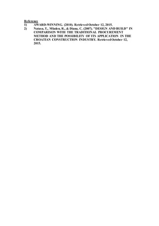 Reference
1) AWARD-WINNING. (2010). Retrieved October 12, 2015.
2) Natasa, T., Mladen, R., & Diana, C. (2007). "DESIGN AND BUILD" IN
COMPARISON WITH THE TRADITIONAL PROCUREMENT
METHOD AND THE POSSIBILITY OF ITS APPLICATION IN THE
CROATIAN CONSTRUCTION INDUSTRY. RetrievedOctober 12,
2015.
 
