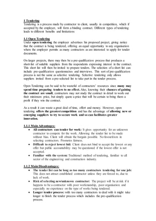 1 Tendering
Tendering is a process made by contractor to client, usually in competition, which if
accepted by the employer, will form a binding contract. Different types of tendering
leads to different benefits and limitations
1.1 Open Tendering
Under open tendering the employer advertises his proposed project, giving notice
that the contract is being tendered, offering an equal opportunity to any organisation
where the employer permits as many contractors as are interested to apply for tender
documents.
On larger projects, there may then be a pre-qualification process that produces a
short-list of suitable suppliers from the respondents expressing interest in the contract.
This short list will then be invited to prepare tenders. The selection of a short list can
include pre-qualification questionnaires and interviews. This sort of pre-qualification
process is not the same as selective tendering. Selective tendering only allows
suppliers invited from a pre-selected list to take part in the tender process.
Open Tendering can be said to be wasteful of contractors’ resources since many may
spend time preparing tenders to no effect. Also, knowing their chances of gaining
the contract are small, contractors may not study the contract in detail to work out
their minimum price, but simply quote a price that will be certain to bring them a
profit if they win the contract.
As a result it can waste a great deal of time, effort and money. However, open
tendering offers the greatest competition and has the advantage of allowing new or
emerging suppliers to try to secure work and so can facilitates greater
innovation.
1.1.1 Main Advantages:
 All contractors can tender for work: It gives opportunity for an unknown
contractor to compete for the work. Allowing the tender list to be made
without bias. Client will obtain the bargain possible. No favouritism in
selecting contractors. Promotes fairness.
 Difficult to reject lowest bid: Client does not bind to accept the lowest or any
offer but public accountability may be questioned if the lowest offer is not
accepted.
 Familiar with the system: Traditional method of tendering, familiar to all
sector of the engineering and construction industry.
1.1.2 Main Disadvantages:
 The tender list can be long as too many contractors tendering for one job:
This does not attract established contractor unless they are forced to, due to
lack of work.
 Risk of selecting new/unknown contractor: The project will be at risk if it
happens to be a contractor with poor workmanship, poor organisation and
especially no experience on the type of works being tendered.
 Longer tender process: with too many contractors to deal with it might take
longer to finish the tender process which includes the pre-qualification
process.
 