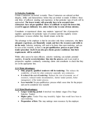 1.2 Selective Tendering
Certain Contractors are invited to tender. These Contractors are selected on their
integrity, ability and characteristics before they are invited to tender. It follows those
only firms of sufficient standing and experience in that particular type of work will be
approached. The lowest tender will generally have to be accepted since
contractors have all pre-qualified where it is difficult to reject the lowest bid,
evenif it appears dubiously low, unless that is due to some obvious mistake.
Consultants or experienced clients may maintain ‘approved’ lists of prospective
suppliers appropriate for particular types of contract and then regularly review
performance to assess whether they should remain on the list.
The advantage to the employer is that he can select only those contractors, who have
adequate experience, are financially sound, and have the resources and skills to
do the work. Selective tendering will tend to be faster than open tendering, and can
be seen as less wasteful, as there is no pre-qualification process as part of the
tender procedure itself. It can also give clients greater confidence that their
requirements will be satisfied.
Whilst often seen to be more efficient, selective tendering can exclude potential
suppliers, it can be seento introduce bias into the process, and it can result in
prospective suppliers continually contacting clients and consultants to check that they
are on the appropriate lists.
1.2.1 Main Advantages:
 Only properly qualified tenderers will be tendering: This reduces the
availability of work for other contractor especially new contractors.
 It reduced the cost of tendering: Reduces the cost of economic use of
resources, reduced tender documentation, shorter tender periods, better
management of the tender process.
 Less wasteful: No pre-qualification process which saves time for the project
and can be considered less wasteful
1.2.2 Main Disadvantages:
 Longer tendering period: It involved two distinct stages (Two Stage
Selective Tender)
 Higher price: Tender Price may invariably higher than would have been in
open tendering.
 Preparation of lists: This may undergo more resources by the employer.
 