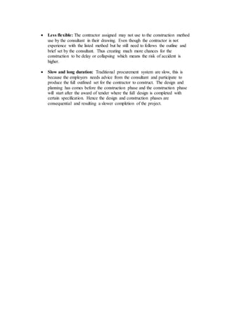  Less flexible: The contractor assigned may not use to the construction method
use by the consultant in their drawing. Even though the contractor is not
experience with the listed method but he still need to follows the outline and
brief set by the consultant. Thus creating much more chances for the
construction to be delay or collapsing which means the risk of accident is
higher.
 Slow and long duration: Traditional procurement system are slow, this is
because the employers needs advice from the consultant and participate to
produce the full outlined set for the contractor to construct. The design and
planning has comes before the construction phase and the construction phase
will start after the award of tender where the full design is completed with
certain specification. Hence the design and construction phases are
consequential and resulting a slower completion of the project.
 