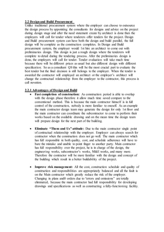 2.2 Designand Build Procurement
Unlike traditional procurement system where the employer can choose to outsource
the design process by appointing the consultants for designs and advice on the project
during design stage and after the need statement create by architect is done then the
employers will call for tender where tenderers offer tenders for the project. Design
and Build procurement system can have both the design and build parallel, the full
design will be complete as the construction completes. In Design and Build
procurement system, the employer would 1st hire an architect to come out with
preliminaries design. This design is just a rough design where the tenderers will
complete to detail during the tendering process. After the preliminaries design is
done, the employers will call for tender. Tender evaluation will take much time
because there will be different prices as usual but also different design with different
specification. So as a consultant QS this will be the most crucial part to evaluate the
best tender but the final decision is still belongs to the employer. When the tender is
awarded the contractor will employed an architect or the employer’s architect will
change the contractual relationship from the employer to the contractor, this process is
call novation.
2.2.1 Advantages of Design and Build
 Fast completion of construction: As construction period is able to overlap
with the design phase therefore it allow much time saved compare to the
conventional method. This is because the main contractor himself is in full
control of the construction, nobody is more familiar to oneself. As an example
the main contractor design team may generate the design for only 1st floor and
the main contractor can coordinate the subcontractor to come to perform their
works based on the available drawing and on the mean time the design team
will prepare design for the next part of the building.
 Eliminate “Them and Us” attitude: Due to the main contractor single point
of contractual relationship with the employer. Employer can always search for
contractor when the construction does not go well. The main contractor which
has full responsible in both quality, cost, and schedule adherence will have to
bare the mistake and unable to point finger to another party. Main contractor
has full responsibility over the project, he is in charge of the design, the
engineering works, subcontractor’s works, M&E works, and many more.
Therefore the contractor will be more familiar with the design and concept of
the building which result in a better buildability of the project.
 Improve risk management: All the cost, construction schedule and quality of
construction and responsibilities are appropriately balanced and all the fault is
on the Main contractor which greatly reduce the risk of the employer.
Changing in plans and0 orders due to “errors and omissions” are totally
eliminated, because the main contractor had full responsibility for developing
drawings and specifications as well as constructing a fully-functioning facility.
 