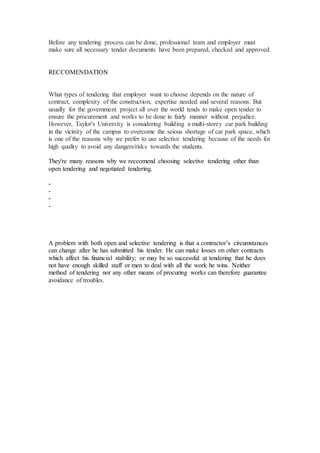 Before any tendering process can be done, professional team and employer must
make sure all necessary tender documents have been prepared, checked and approved.
RECCOMENDATION
What types of tendering that employer want to choose depends on the nature of
contract, complexity of the construction, expertise needed and several reasons. But
usually for the government project all over the world tends to make open tender to
ensure the procurement and works to be done in fairly manner without prejudice.
However, Taylor's University is considering building a multi-storey car park building
in the vicinity of the campus to overcome the seious shortage of car park space, which
is one of the reasons why we prefer to use selective tendering because of the needs for
high quality to avoid any dangers/risks towards the students.
They're many reasons why we reccomend choosing selective tendering other than
open tendering and negotiated tendering.
-
-
-
-
A problem with both open and selective tendering is that a contractor’s circumstances
can change after he has submitted his tender. He can make losses on other contracts
which affect his financial stability; or may be so successful at tendering that he does
not have enough skilled staff or men to deal with all the work he wins. Neither
method of tendering nor any other means of procuring works can therefore guarantee
avoidance of troubles.
 