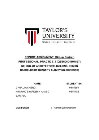REPORT ASSIGNMENT (Group Project)
PROFESSIONAL PRACTICE 1 (QSB60604104837)
SCHOOL OF ARCHITECTURE. BUILDING. DESIGN
BACHELOR OF QUANTITY SURVEYING (HONOURS)
NAME: STUDENT ID:
CHUA JIA CHENG 0315260
HJ MUHD SYAFIQ BIN HJ ABD
ZARIFUL
0314702
LECTURER : Ramar Subramaniam
 