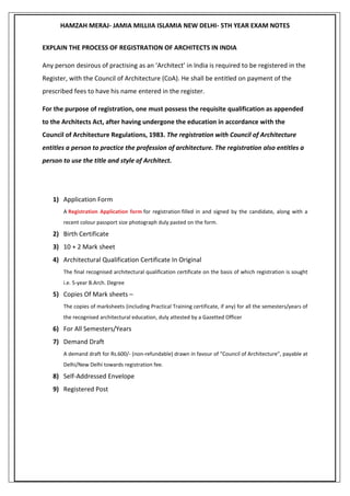 HAMZAH MERAJ- JAMIA MILLIIA ISLAMIA NEW DELHI- 5TH YEAR EXAM NOTES
EXPLAIN THE PROCESS OF REGISTRATION OF ARCHITECTS IN INDIA
Any person desirous of practising as an ‘Architect’ in India is required to be registered in the
Register, with the Council of Architecture (CoA). He shall be entitled on payment of the
prescribed fees to have his name entered in the register.
For the purpose of registration, one must possess the requisite qualification as appended
to the Architects Act, after having undergone the education in accordance with the
Council of Architecture Regulations, 1983. The registration with Council of Architecture
entitles a person to practice the profession of architecture. The registration also entitles a
person to use the title and style of Architect.
1) Application Form
A Registration Application form for registration filled in and signed by the candidate, along with a
recent colour passport size photograph duly pasted on the form.
2) Birth Certificate
3) 10 + 2 Mark sheet
4) Architectural Qualification Certificate In Original
The final recognised architectural qualification certificate on the basis of which registration is sought
i.e. 5-year B.Arch. Degree
5) Copies Of Mark sheets –
The copies of marksheets (including Practical Training certificate, if any) for all the semesters/years of
the recognised architectural education, duly attested by a Gazetted Officer
6) For All Semesters/Years
7) Demand Draft
A demand draft for Rs.600/- (non-refundable) drawn in favour of “Council of Architecture”, payable at
Delhi/New Delhi towards registration fee.
8) Self-Addressed Envelope
9) Registered Post
 