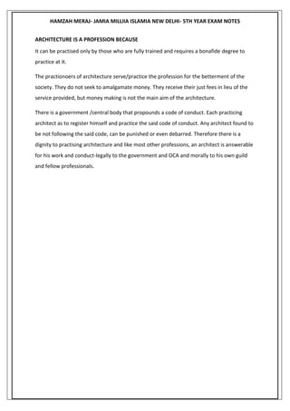 HAMZAH MERAJ- JAMIA MILLIIA ISLAMIA NEW DELHI- 5TH YEAR EXAM NOTES
ARCHITECTURE IS A PROFESSION BECAUSE
It can be practised only by those who are fully trained and requires a bonafide degree to
practice at it.
The practionoers of architecture serve/practice the profession for the betterment of the
society. They do not seek to amalgamate money. They receive their just fees in lieu of the
service provided, but money making is not the main aim of the architecture.
There is a government /central body that propounds a code of conduct. Each practicing
architect as to register himself and practice the said code of conduct. Any architect found to
be not following the said code, can be punished or even debarred. Therefore there is a
dignity to practising architecture and like most other professions, an architect is answerable
for his work and conduct-legally to the government and OCA and morally to his own guild
and fellow professionals.
 
