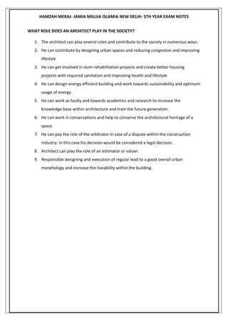 HAMZAH MERAJ- JAMIA MILLIIA ISLAMIA NEW DELHI- 5TH YEAR EXAM NOTES
WHAT ROLE DOES AN ARCHITECT PLAY IN THE SOCIETY?
1. The architect can play several roles and contribute to the society in numerous ways:
2. He can contribute by designing urban spaces and reducing congestion and improving
lifestyle
3. He can get involved in slum rehabilitation projects and create better housing
projects with required sanitation and improving health and lifestyle
4. He can design energy efficient building and work towards sustainability and optimum
usage of energy
5. He can work as faulty and towards academics and research to increase the
knowledge base within architecture and train the future generation.
6. He can work in conservations and help to conserve the architectural heritage of a
space.
7. He can pay the role of the arbitrator in case of a dispute within the construction
industry. In this case his decision would be considered a legal decision.
8. Architect can play the role of an estimator or valuer.
9. Responsible designing and execution of regular lead to a good overall urban
morphology and increase the liveability within the building.
 