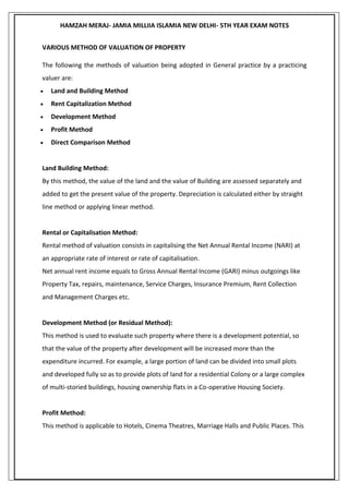 HAMZAH MERAJ- JAMIA MILLIIA ISLAMIA NEW DELHI- 5TH YEAR EXAM NOTES
VARIOUS METHOD OF VALUATION OF PROPERTY
The following the methods of valuation being adopted in General practice by a practicing
valuer are:
 Land and Building Method
 Rent Capitalization Method
 Development Method
 Profit Method
 Direct Comparison Method
Land Building Method:
By this method, the value of the land and the value of Building are assessed separately and
added to get the present value of the property. Depreciation is calculated either by straight
line method or applying linear method.
Rental or Capitalisation Method:
Rental method of valuation consists in capitalising the Net Annual Rental Income (NARI) at
an appropriate rate of interest or rate of capitalisation.
Net annual rent income equals to Gross Annual Rental Income (GARI) minus outgoings like
Property Tax, repairs, maintenance, Service Charges, Insurance Premium, Rent Collection
and Management Charges etc.
Development Method (or Residual Method):
This method is used to evaluate such property where there is a development potential, so
that the value of the property after development will be increased more than the
expenditure incurred. For example, a large portion of land can be divided into small plots
and developed fully so as to provide plots of land for a residential Colony or a large complex
of multi-storied buildings, housing ownership flats in a Co-operative Housing Society.
Profit Method:
This method is applicable to Hotels, Cinema Theatres, Marriage Halls and Public Places. This
 