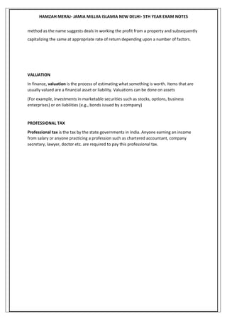 HAMZAH MERAJ- JAMIA MILLIIA ISLAMIA NEW DELHI- 5TH YEAR EXAM NOTES
method as the name suggests deals in working the profit from a property and subsequently
capitalizing the same at appropriate rate of return depending upon a number of factors.
VALUATION
In finance, valuation is the process of estimating what something is worth. Items that are
usually valued are a financial asset or liability. Valuations can be done on assets
(For example, investments in marketable securities such as stocks, options, business
enterprises) or on liabilities (e.g., bonds issued by a company)
PROFESSIONAL TAX
Professional tax is the tax by the state governments in India. Anyone earning an income
from salary or anyone practicing a profession such as chartered accountant, company
secretary, lawyer, doctor etc. are required to pay this professional tax.
 