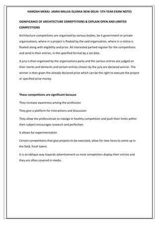 HAMZAH MERAJ- JAMIA MILLIIA ISLAMIA NEW DELHI- 5TH YEAR EXAM NOTES
SIGNIFICANCE OF ARCHITECTURE COMEPTITIONS & EXPLAIN OPEN AND LIMITED
COMPETITIONS
Architecture competitions are organised by various bodies, be it government or private
organizations, where in a project is floated by the said organization, where in a notice is
floated along with eligibility and prize. All interested partied register for the competitions
and send in their entries, in the specified format by a set data.
A jury is than organised by the organizations party and the various entries are judged on
their merits and demerits and certain entries chosen by the jury are declared winner. The
winner is then given the already declared prize which can be the right to execute the project
or specified prize money.
These competitions are significant because
They increase awareness among the profession
They give a platform for interactions and discussion
They allow the professionals to indulge in healthy competition and push their limits within
their subject encourages research and perfection.
It allows for experimentation
Certain competitions that give projects to be executed, allow for new faces to come up in
the field, fresh talent.
It is an oblique way towards advertisement as most competitors display their entries and
they are often covered in media.
 