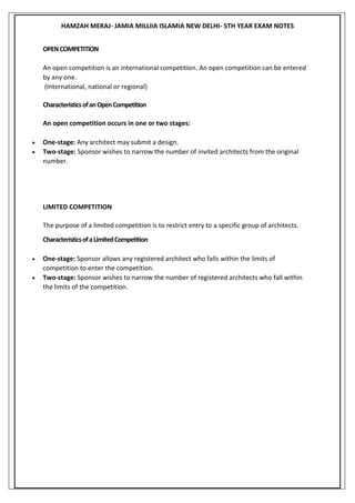 HAMZAH MERAJ- JAMIA MILLIIA ISLAMIA NEW DELHI- 5TH YEAR EXAM NOTES
OPENCOMPETITION
An open competition is an international competition. An open competition can be entered
by any one.
(International, national or regional)
CharacteristicsofanOpenCompetition
An open competition occurs in one or two stages:
 One-stage: Any architect may submit a design.
 Two-stage: Sponsor wishes to narrow the number of invited architects from the original
number.
LIMITED COMPETITION
The purpose of a limited competition is to restrict entry to a specific group of architects.
CharacteristicsofaLimitedCompetition
 One-stage: Sponsor allows any registered architect who falls within the limits of
competition to enter the competition.
 Two-stage: Sponsor wishes to narrow the number of registered architects who fall within
the limits of the competition.
 