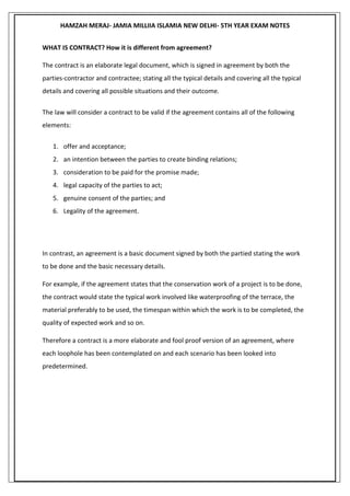 HAMZAH MERAJ- JAMIA MILLIIA ISLAMIA NEW DELHI- 5TH YEAR EXAM NOTES
WHAT IS CONTRACT? How it is different from agreement?
The contract is an elaborate legal document, which is signed in agreement by both the
parties-contractor and contractee; stating all the typical details and covering all the typical
details and covering all possible situations and their outcome.
The law will consider a contract to be valid if the agreement contains all of the following
elements:
1. offer and acceptance;
2. an intention between the parties to create binding relations;
3. consideration to be paid for the promise made;
4. legal capacity of the parties to act;
5. genuine consent of the parties; and
6. Legality of the agreement.
In contrast, an agreement is a basic document signed by both the partied stating the work
to be done and the basic necessary details.
For example, if the agreement states that the conservation work of a project is to be done,
the contract would state the typical work involved like waterproofing of the terrace, the
material preferably to be used, the timespan within which the work is to be completed, the
quality of expected work and so on.
Therefore a contract is a more elaborate and fool proof version of an agreement, where
each loophole has been contemplated on and each scenario has been looked into
predetermined.
 