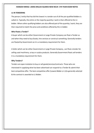 HAMZAH MERAJ- JAMIA MILLIIA ISLAMIA NEW DELHI- 5TH YEAR EXAM NOTES
L1 IN TENDERING
The person / entity that has bid the lowest in a tender out of all the pre-qualified bidders is
called L1. Typically, the entire or the majority quantity / work is then offered to the L1
bidder. Where other qualifying bidders are also offered part of the quantity / work, they are
then required to match the price and conditions offered by the L1 bidder.
Who Floats a Tender?
A buyer which can be either Government or Large Private Company can float a Tender as
and when they need to buy Goods, hire services or construct something. Generally tenders
are floated by Government as it is a mandatory requirement for them.
A Seller which can be either Government or Large Private Company , can float a tender for
selling used machinery, scrap or surplus products. Generally Government floats sell tenders
it is a mandatory requirement for them.
Why Tenders?
Tenders are open invitation to buy or sell goods/services/contracts. Those who are
interested in supplying what has been advertised can respond to a Tender & submit their
best competitive offer. The best competitive offer (Lowest Bidder or L1)is generally selected
& the contract is awarded to L1 Bidder.
 