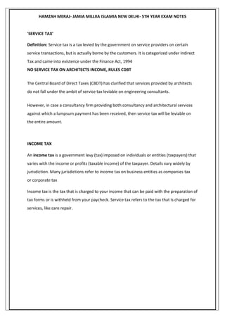 HAMZAH MERAJ- JAMIA MILLIIA ISLAMIA NEW DELHI- 5TH YEAR EXAM NOTES
'SERVICE TAX'
Definition: Service tax is a tax levied by the government on service providers on certain
service transactions, but is actually borne by the customers. It is categorized under Indirect
Tax and came into existence under the Finance Act, 1994
NO SERVICE TAX ON ARCHITECTS INCOME, RULES CDBT
The Central Board of Direct Taxes (CBDT) has clarified that services provided by architects
do not fall under the ambit of service tax leviable on engineering consultants.
However, in case a consultancy firm providing both consultancy and architectural services
against which a lumpsum payment has been received, then service tax will be leviable on
the entire amount.
INCOME TAX
An income tax is a government levy (tax) imposed on individuals or entities (taxpayers) that
varies with the income or profits (taxable income) of the taxpayer. Details vary widely by
jurisdiction. Many jurisdictions refer to income tax on business entities as companies tax
or corporate tax
Income tax is the tax that is charged to your income that can be paid with the preparation of
tax forms or is withheld from your paycheck. Service tax refers to the tax that is charged for
services, like care repair.
 