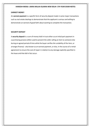 HAMZAH MERAJ- JAMIA MILLIIA ISLAMIA NEW DELHI- 5TH YEAR EXAM NOTES
EARNEST MONEY
An earnest payment is a specific form of security deposit made in some major transactions
such as real estate dealings to demonstrate that the applicant is serious and willing to
demonstrate an earnest of good faith about wanting to complete the transaction.
SECURITY DEPOSIT
A security deposit is a sum of money held in trust either as an initial part-payment in
a purchasing process (often used to prevent the seller selling an item to someone else
during an agreed period of time while the buyer verifies the suitability of the item, or
arranges finance) - also known as an earnest payment, or else, in the course of a rental
agreement to ensure the cost of repair in relation to any damage explicitly specified in
the lease and that did in fact occur.
 