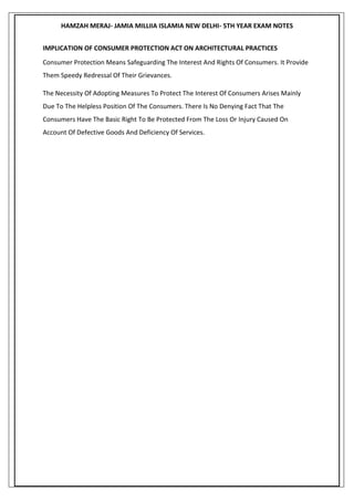 HAMZAH MERAJ- JAMIA MILLIIA ISLAMIA NEW DELHI- 5TH YEAR EXAM NOTES
IMPLICATION OF CONSUMER PROTECTION ACT ON ARCHITECTURAL PRACTICES
Consumer Protection Means Safeguarding The Interest And Rights Of Consumers. It Provide
Them Speedy Redressal Of Their Grievances.
The Necessity Of Adopting Measures To Protect The Interest Of Consumers Arises Mainly
Due To The Helpless Position Of The Consumers. There Is No Denying Fact That The
Consumers Have The Basic Right To Be Protected From The Loss Or Injury Caused On
Account Of Defective Goods And Deficiency Of Services.
 
