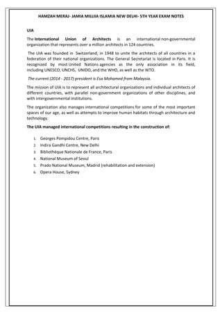 HAMZAH MERAJ- JAMIA MILLIIA ISLAMIA NEW DELHI- 5TH YEAR EXAM NOTES
UIA
The International Union of Architects is an international non-governmental
organization that represents over a million architects in 124 countries.
The UIA was founded in Switzerland, in 1948 to unite the architects of all countries in a
federation of their national organizations. The General Secretariat is located in Paris. It is
recognized by most United Nations agencies as the only association in its field,
including UNESCO, UNCHS, UNIDO, and the WHO, as well as the WTO.
The current (2014 - 2017) president is Esa Mohamed from Malaysia.
The mission of UIA is to represent all architectural organizations and individual architects of
different countries, with parallel non-government organizations of other disciplines, and
with intergovernmental institutions.
The organization also manages international competitions for some of the most important
spaces of our age, as well as attempts to improve human habitats through architecture and
technology.
The UIA managed international competitions resulting in the construction of:
1. Georges Pompidou Centre, Paris
2. Indira Gandhi Centre, New Delhi
3. Bibliothèque Nationale de France, Paris
4. National Museum of Seoul
5. Prado National Museum, Madrid (rehabilitation and extension)
6. Opera House, Sydney
 