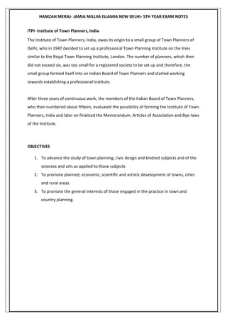 HAMZAH MERAJ- JAMIA MILLIIA ISLAMIA NEW DELHI- 5TH YEAR EXAM NOTES
ITPI- Institute of Town Planners, India
The Institute of Town Planners, India, owes its origin to a small group of Town Planners of
Delhi, who in 1947 decided to set up a professional Town Planning Institute on the lines
similar to the Royal Town Planning Institute, London. The number of planners, which then
did not exceed six, was too small for a registered society to be set up and therefore, the
small group formed itself into an Indian Board of Town Planners and started working
towards establishing a professional Institute.
After three years of continuous work, the members of the Indian Board of Town Planners,
who then numbered about fifteen, evaluated the possibility of forming the Institute of Town
Planners, India and later on finalized the Memorandum, Articles of Association and Bye-laws
of the Institute.
OBJECTIVES
1. To advance the study of town planning, civic design and kindred subjects and of the
sciences and arts as applied to those subjects
2. To promote planned, economic, scientific and artistic development of towns, cities
and rural areas.
3. To promote the general interests of those engaged in the practice in town and
country planning.
 