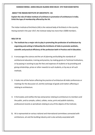 HAMZAH MERAJ- JAMIA MILLIIA ISLAMIA NEW DELHI- 5TH YEAR EXAM NOTES
ABOUT THE INDIAN INSTITUTE OF ARCHITECTS –IIA
Explain the role of Indian institute of architects in promotion of architecture in India.
Enlist the type of membership offered by the IIA.
The Indian Institute of Architects (IIA) is the national body of Architects in the country.
Having started in the year 1917, the institute today has more than 15000 members.
ROLE OF IIA
1. The Institute has a major role to play in promoting the profession of architecture by
organising and uniting in fellowship the Architects of India to promote aesthetic,
scientific and practical efficiency of the profession both in Practice and in Education.
2. It encourages the science and the art of planning and building the standards of
architectural education, training and practice, by making grants to Technical Institutions,
or by paying or assisting to pay the fees and expenses of students or by providing and
giving scholarships, prizes or other rewards to such students, or by any or all such
methods.
3. It looks into all the factors affecting the practice of architecture & holds conferences or
meetings for the discussion of, and the exchange of goods and matters affecting or
relating to architecture.
4. It formulates and notifies the law and practice relating to architecture to members and
the public ,and to compile, collect, collate, revise, print and publish statistics,
professional records or periodicals relating to any of the objects of the Institute;
5. IIA is represented on various national and international committees connected with
architecture, art and the building industry and is also actively associated with
 