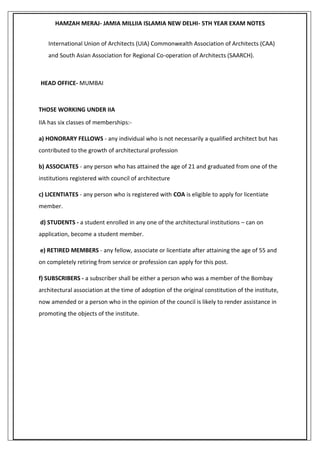 HAMZAH MERAJ- JAMIA MILLIIA ISLAMIA NEW DELHI- 5TH YEAR EXAM NOTES
International Union of Architects (UIA) Commonwealth Association of Architects (CAA)
and South Asian Association for Regional Co-operation of Architects (SAARCH).
HEAD OFFICE- MUMBAI
THOSE WORKING UNDER IIA
IIA has six classes of memberships:-
a) HONORARY FELLOWS - any individual who is not necessarily a qualified architect but has
contributed to the growth of architectural profession
b) ASSOCIATES - any person who has attained the age of 21 and graduated from one of the
institutions registered with council of architecture
c) LICENTIATES - any person who is registered with COA is eligible to apply for licentiate
member.
d) STUDENTS - a student enrolled in any one of the architectural institutions – can on
application, become a student member.
e) RETIRED MEMBERS - any fellow, associate or licentiate after attaining the age of 55 and
on completely retiring from service or profession can apply for this post.
f) SUBSCRIBERS - a subscriber shall be either a person who was a member of the Bombay
architectural association at the time of adoption of the original constitution of the institute,
now amended or a person who in the opinion of the council is likely to render assistance in
promoting the objects of the institute.
 