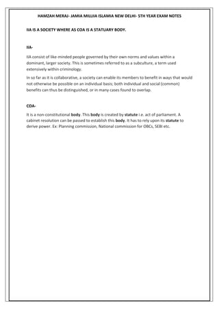 HAMZAH MERAJ- JAMIA MILLIIA ISLAMIA NEW DELHI- 5TH YEAR EXAM NOTES
IIA IS A SOCIETY WHERE AS COA IS A STATUARY BODY.
IIA-
IIA consist of like-minded people governed by their own norms and values within a
dominant, larger society. This is sometimes referred to as a subculture, a term used
extensively within criminology.
In so far as it is collaborative, a society can enable its members to benefit in ways that would
not otherwise be possible on an individual basis; both individual and social (common)
benefits can thus be distinguished, or in many cases found to overlap.
COA-
It is a non-constitutional body. This body is created by statute i.e. act of parliament. A
cabinet resolution can be passed to establish this body. It has to rely upon its statute to
derive power. Ex: Planning commission, National commission for OBCs, SEBI etc.
 