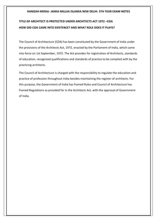 HAMZAH MERAJ- JAMIA MILLIIA ISLAMIA NEW DELHI- 5TH YEAR EXAM NOTES
TITLE OF ARCHITECT IS PROTECTED UNDER ARCHITECTS ACT 1972 –COA
HOW DID COA CAME INTO EXISTENCE? AND WHAT ROLE DOES IT PLAYS?
The Council of Architecture (COA) has been constituted by the Government of India under
the provisions of the Architects Act, 1972, enacted by the Parliament of India, which came
into force on 1st September, 1972. The Act provides for registration of Architects, standards
of education, recognized qualifications and standards of practice to be complied with by the
practicing architects.
The Council of Architecture is charged with the responsibility to regulate the education and
practice of profession throughout India besides maintaining the register of architects. For
this purpose, the Government of India has framed Rules and Council of Architecture has
framed Regulations as provided for in the Architects Act, with the approval of Government
of India.
 